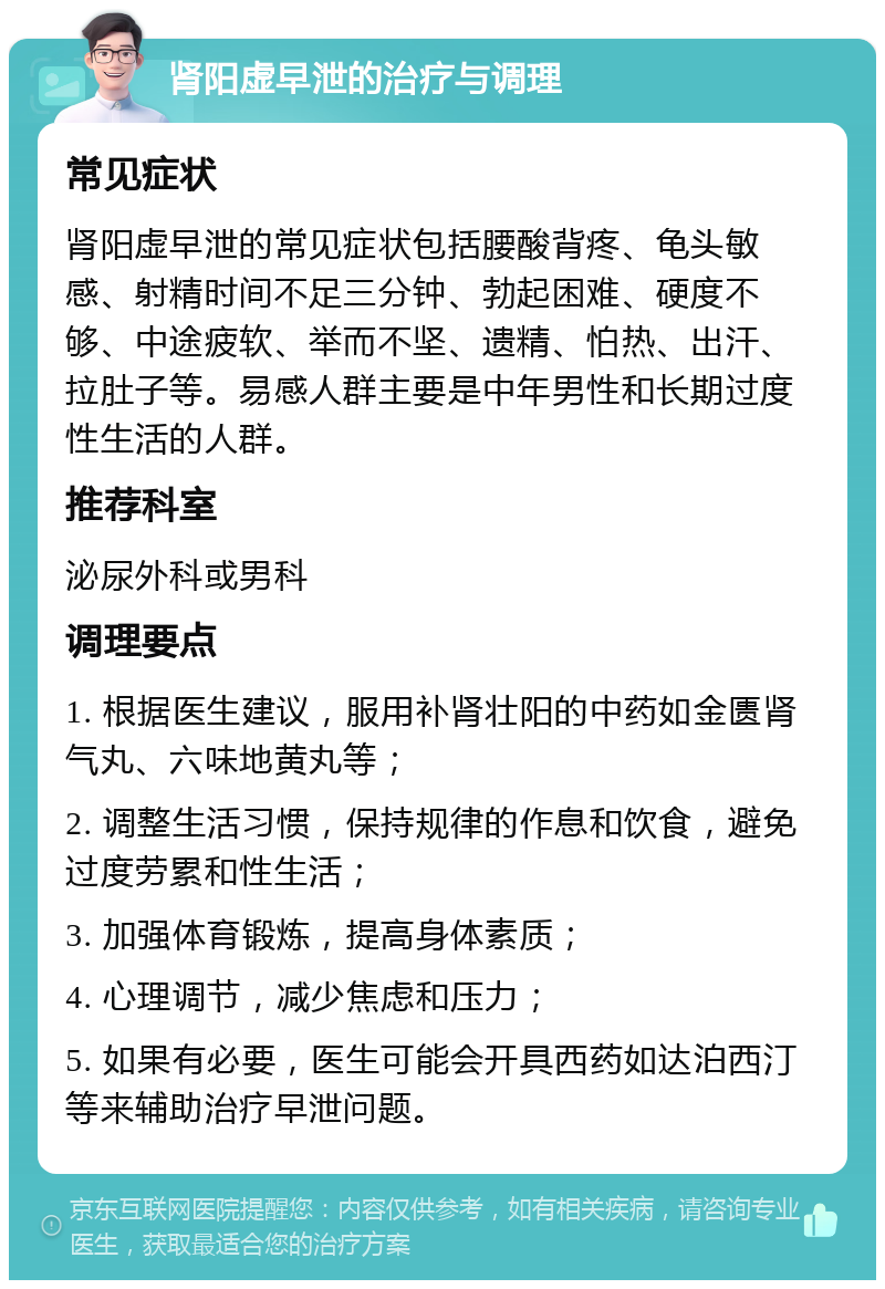 肾阳虚早泄的治疗与调理 常见症状 肾阳虚早泄的常见症状包括腰酸背疼、龟头敏感、射精时间不足三分钟、勃起困难、硬度不够、中途疲软、举而不坚、遗精、怕热、出汗、拉肚子等。易感人群主要是中年男性和长期过度性生活的人群。 推荐科室 泌尿外科或男科 调理要点 1. 根据医生建议，服用补肾壮阳的中药如金匮肾气丸、六味地黄丸等； 2. 调整生活习惯，保持规律的作息和饮食，避免过度劳累和性生活； 3. 加强体育锻炼，提高身体素质； 4. 心理调节，减少焦虑和压力； 5. 如果有必要，医生可能会开具西药如达泊西汀等来辅助治疗早泄问题。