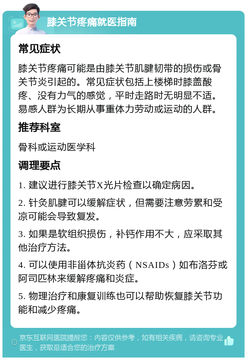 膝关节疼痛就医指南 常见症状 膝关节疼痛可能是由膝关节肌腱韧带的损伤或骨关节炎引起的。常见症状包括上楼梯时膝盖酸疼、没有力气的感觉，平时走路时无明显不适。易感人群为长期从事重体力劳动或运动的人群。 推荐科室 骨科或运动医学科 调理要点 1. 建议进行膝关节X光片检查以确定病因。 2. 针灸肌腱可以缓解症状，但需要注意劳累和受凉可能会导致复发。 3. 如果是软组织损伤，补钙作用不大，应采取其他治疗方法。 4. 可以使用非甾体抗炎药（NSAIDs）如布洛芬或阿司匹林来缓解疼痛和炎症。 5. 物理治疗和康复训练也可以帮助恢复膝关节功能和减少疼痛。