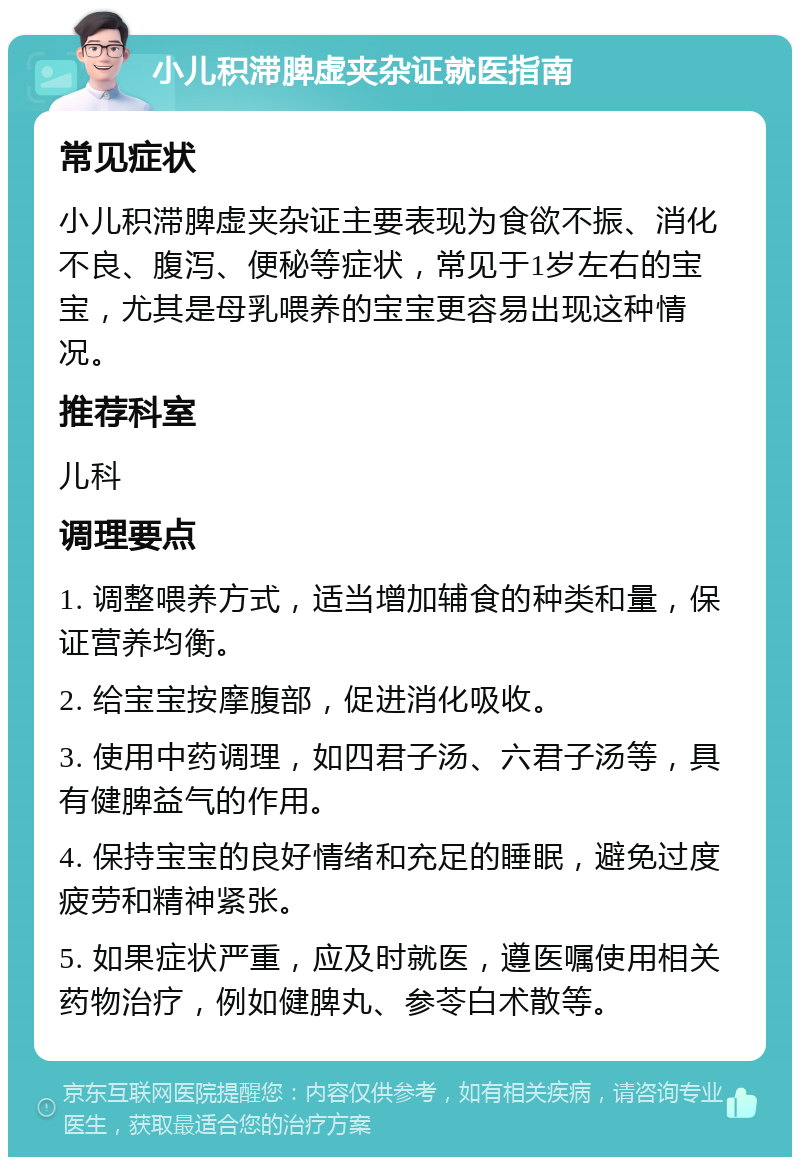 小儿积滞脾虚夹杂证就医指南 常见症状 小儿积滞脾虚夹杂证主要表现为食欲不振、消化不良、腹泻、便秘等症状，常见于1岁左右的宝宝，尤其是母乳喂养的宝宝更容易出现这种情况。 推荐科室 儿科 调理要点 1. 调整喂养方式，适当增加辅食的种类和量，保证营养均衡。 2. 给宝宝按摩腹部，促进消化吸收。 3. 使用中药调理，如四君子汤、六君子汤等，具有健脾益气的作用。 4. 保持宝宝的良好情绪和充足的睡眠，避免过度疲劳和精神紧张。 5. 如果症状严重，应及时就医，遵医嘱使用相关药物治疗，例如健脾丸、参苓白术散等。