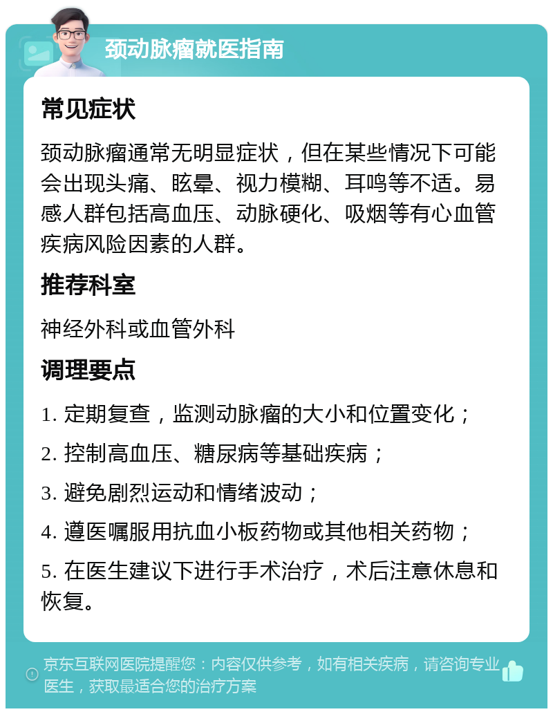 颈动脉瘤就医指南 常见症状 颈动脉瘤通常无明显症状，但在某些情况下可能会出现头痛、眩晕、视力模糊、耳鸣等不适。易感人群包括高血压、动脉硬化、吸烟等有心血管疾病风险因素的人群。 推荐科室 神经外科或血管外科 调理要点 1. 定期复查，监测动脉瘤的大小和位置变化； 2. 控制高血压、糖尿病等基础疾病； 3. 避免剧烈运动和情绪波动； 4. 遵医嘱服用抗血小板药物或其他相关药物； 5. 在医生建议下进行手术治疗，术后注意休息和恢复。