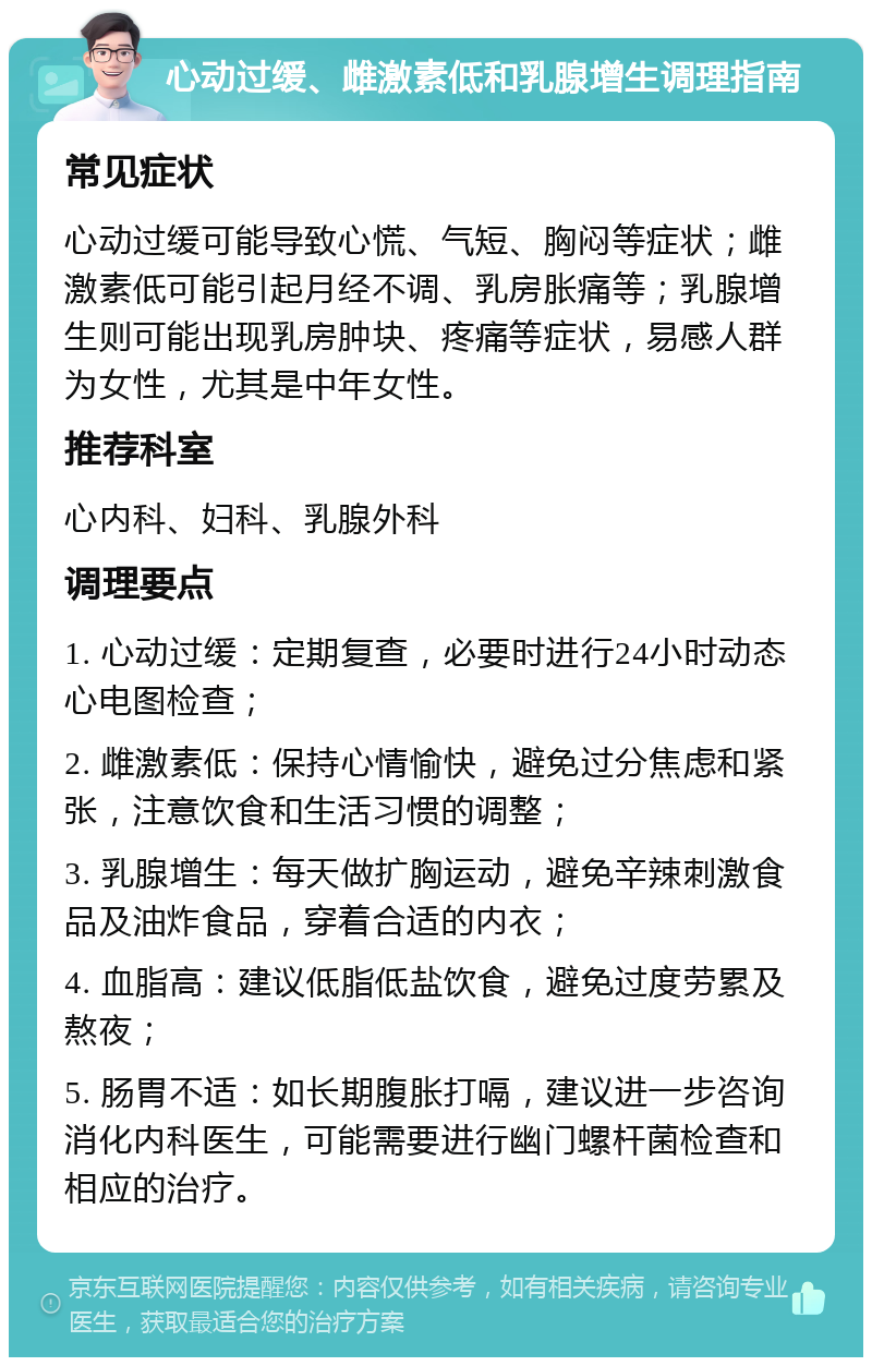 心动过缓、雌激素低和乳腺增生调理指南 常见症状 心动过缓可能导致心慌、气短、胸闷等症状；雌激素低可能引起月经不调、乳房胀痛等；乳腺增生则可能出现乳房肿块、疼痛等症状，易感人群为女性，尤其是中年女性。 推荐科室 心内科、妇科、乳腺外科 调理要点 1. 心动过缓：定期复查，必要时进行24小时动态心电图检查； 2. 雌激素低：保持心情愉快，避免过分焦虑和紧张，注意饮食和生活习惯的调整； 3. 乳腺增生：每天做扩胸运动，避免辛辣刺激食品及油炸食品，穿着合适的内衣； 4. 血脂高：建议低脂低盐饮食，避免过度劳累及熬夜； 5. 肠胃不适：如长期腹胀打嗝，建议进一步咨询消化内科医生，可能需要进行幽门螺杆菌检查和相应的治疗。