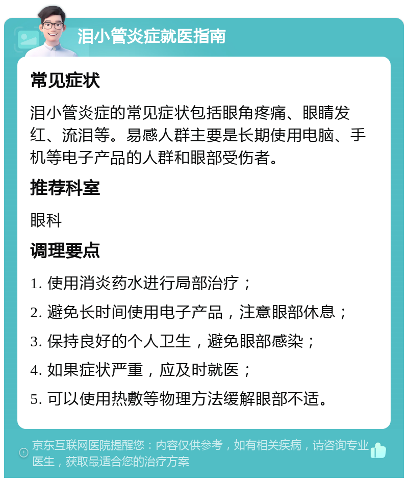 泪小管炎症就医指南 常见症状 泪小管炎症的常见症状包括眼角疼痛、眼睛发红、流泪等。易感人群主要是长期使用电脑、手机等电子产品的人群和眼部受伤者。 推荐科室 眼科 调理要点 1. 使用消炎药水进行局部治疗； 2. 避免长时间使用电子产品，注意眼部休息； 3. 保持良好的个人卫生，避免眼部感染； 4. 如果症状严重，应及时就医； 5. 可以使用热敷等物理方法缓解眼部不适。