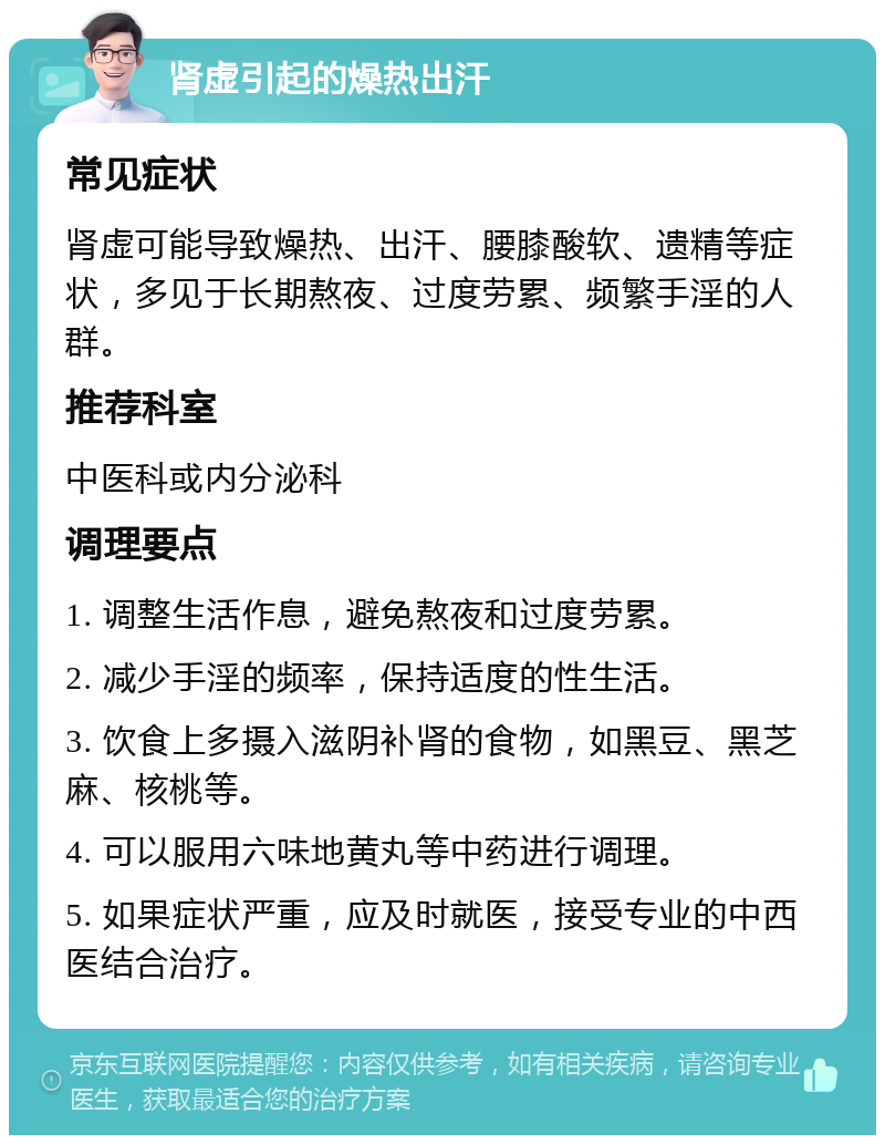 肾虚引起的燥热出汗 常见症状 肾虚可能导致燥热、出汗、腰膝酸软、遗精等症状，多见于长期熬夜、过度劳累、频繁手淫的人群。 推荐科室 中医科或内分泌科 调理要点 1. 调整生活作息，避免熬夜和过度劳累。 2. 减少手淫的频率，保持适度的性生活。 3. 饮食上多摄入滋阴补肾的食物，如黑豆、黑芝麻、核桃等。 4. 可以服用六味地黄丸等中药进行调理。 5. 如果症状严重，应及时就医，接受专业的中西医结合治疗。