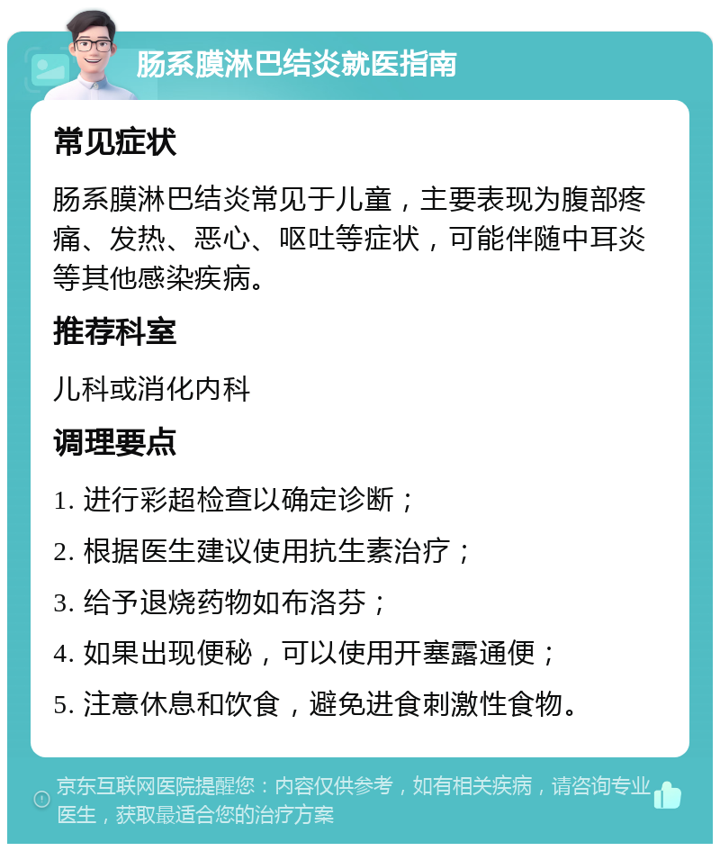 肠系膜淋巴结炎就医指南 常见症状 肠系膜淋巴结炎常见于儿童，主要表现为腹部疼痛、发热、恶心、呕吐等症状，可能伴随中耳炎等其他感染疾病。 推荐科室 儿科或消化内科 调理要点 1. 进行彩超检查以确定诊断； 2. 根据医生建议使用抗生素治疗； 3. 给予退烧药物如布洛芬； 4. 如果出现便秘，可以使用开塞露通便； 5. 注意休息和饮食，避免进食刺激性食物。