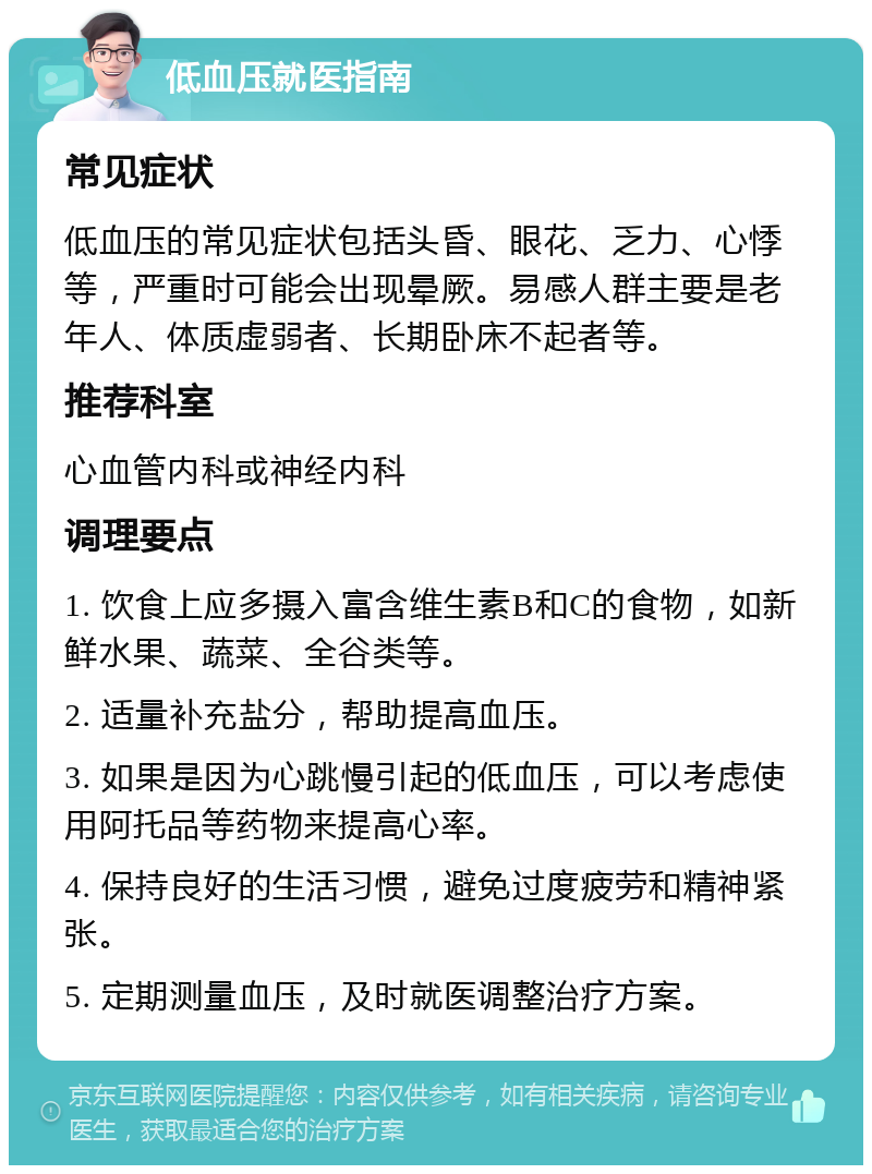 低血压就医指南 常见症状 低血压的常见症状包括头昏、眼花、乏力、心悸等，严重时可能会出现晕厥。易感人群主要是老年人、体质虚弱者、长期卧床不起者等。 推荐科室 心血管内科或神经内科 调理要点 1. 饮食上应多摄入富含维生素B和C的食物，如新鲜水果、蔬菜、全谷类等。 2. 适量补充盐分，帮助提高血压。 3. 如果是因为心跳慢引起的低血压，可以考虑使用阿托品等药物来提高心率。 4. 保持良好的生活习惯，避免过度疲劳和精神紧张。 5. 定期测量血压，及时就医调整治疗方案。