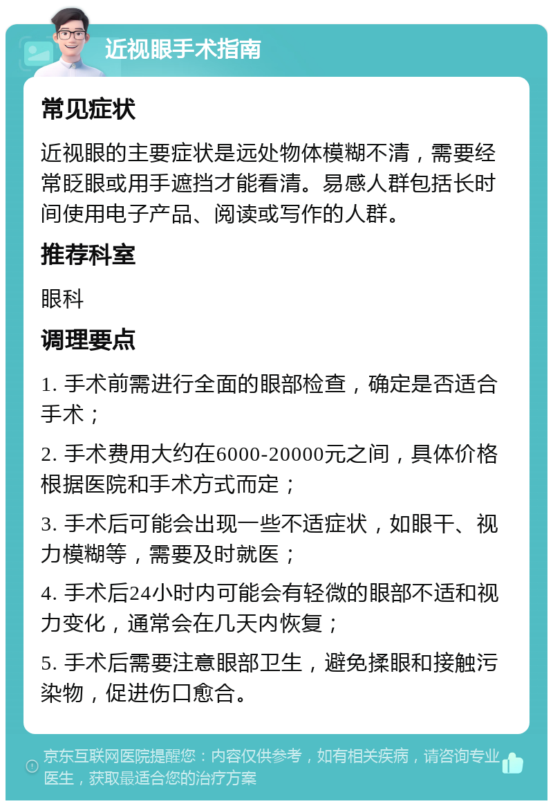 近视眼手术指南 常见症状 近视眼的主要症状是远处物体模糊不清，需要经常眨眼或用手遮挡才能看清。易感人群包括长时间使用电子产品、阅读或写作的人群。 推荐科室 眼科 调理要点 1. 手术前需进行全面的眼部检查，确定是否适合手术； 2. 手术费用大约在6000-20000元之间，具体价格根据医院和手术方式而定； 3. 手术后可能会出现一些不适症状，如眼干、视力模糊等，需要及时就医； 4. 手术后24小时内可能会有轻微的眼部不适和视力变化，通常会在几天内恢复； 5. 手术后需要注意眼部卫生，避免揉眼和接触污染物，促进伤口愈合。