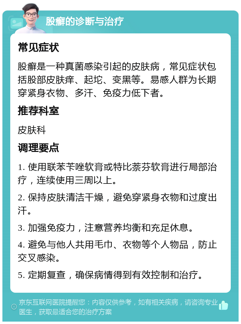 股癣的诊断与治疗 常见症状 股癣是一种真菌感染引起的皮肤病，常见症状包括股部皮肤痒、起坨、变黑等。易感人群为长期穿紧身衣物、多汗、免疫力低下者。 推荐科室 皮肤科 调理要点 1. 使用联苯苄唑软膏或特比萘芬软膏进行局部治疗，连续使用三周以上。 2. 保持皮肤清洁干燥，避免穿紧身衣物和过度出汗。 3. 加强免疫力，注意营养均衡和充足休息。 4. 避免与他人共用毛巾、衣物等个人物品，防止交叉感染。 5. 定期复查，确保病情得到有效控制和治疗。