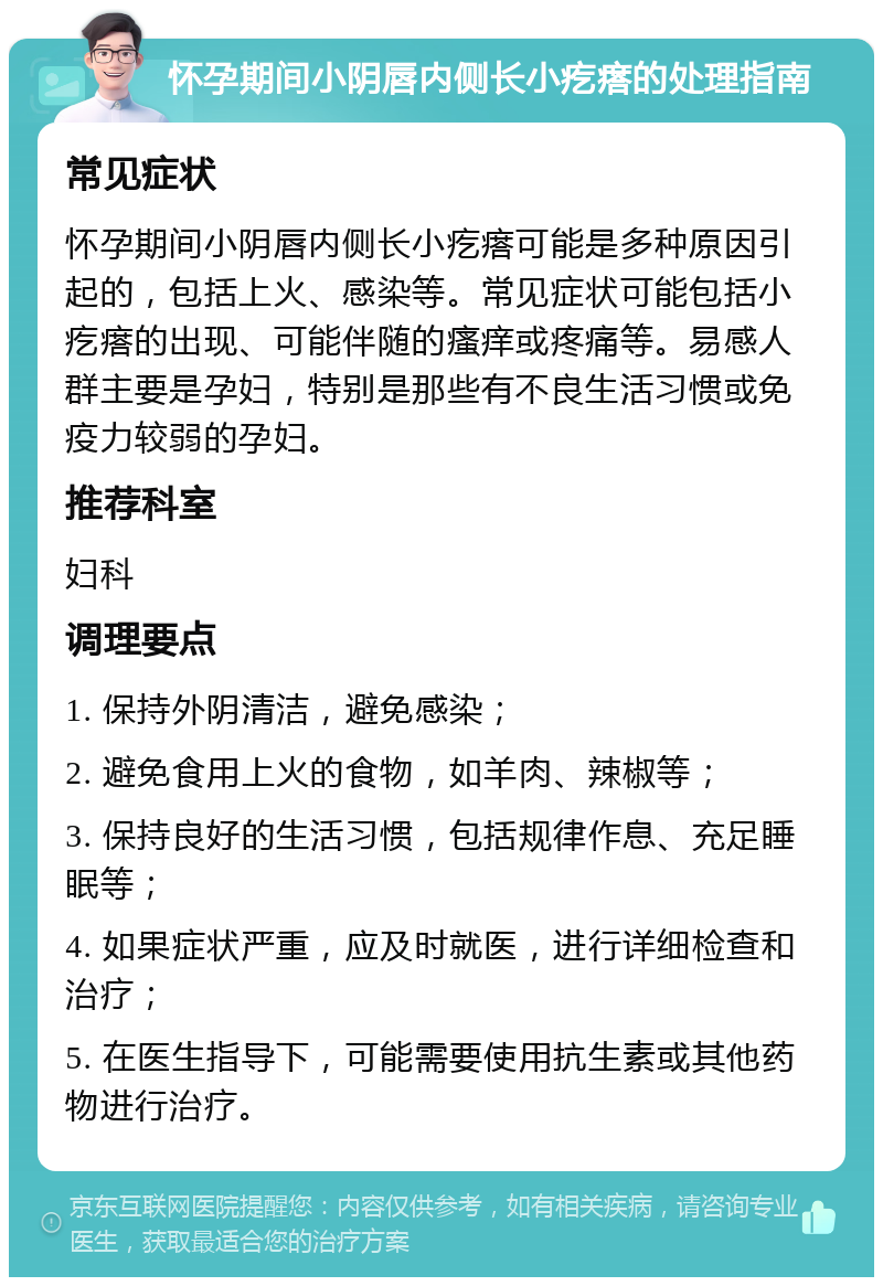 怀孕期间小阴唇内侧长小疙瘩的处理指南 常见症状 怀孕期间小阴唇内侧长小疙瘩可能是多种原因引起的，包括上火、感染等。常见症状可能包括小疙瘩的出现、可能伴随的瘙痒或疼痛等。易感人群主要是孕妇，特别是那些有不良生活习惯或免疫力较弱的孕妇。 推荐科室 妇科 调理要点 1. 保持外阴清洁，避免感染； 2. 避免食用上火的食物，如羊肉、辣椒等； 3. 保持良好的生活习惯，包括规律作息、充足睡眠等； 4. 如果症状严重，应及时就医，进行详细检查和治疗； 5. 在医生指导下，可能需要使用抗生素或其他药物进行治疗。