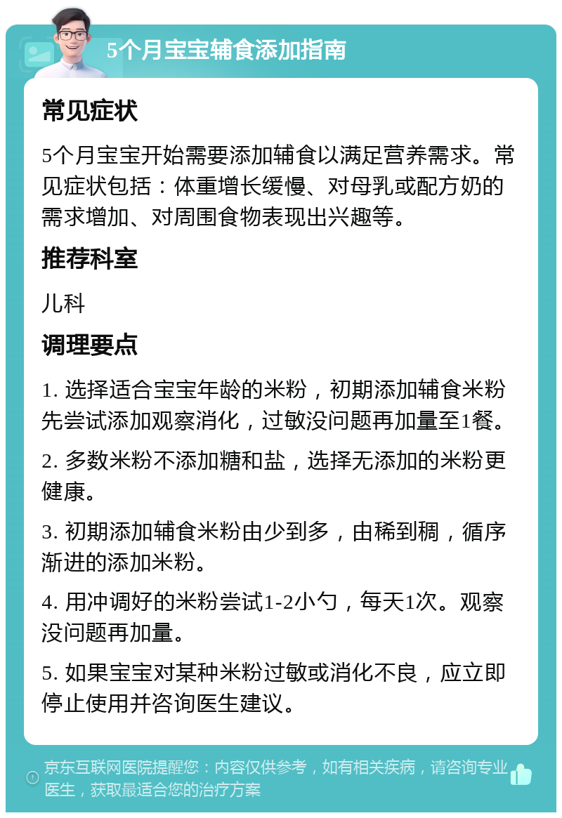 5个月宝宝辅食添加指南 常见症状 5个月宝宝开始需要添加辅食以满足营养需求。常见症状包括：体重增长缓慢、对母乳或配方奶的需求增加、对周围食物表现出兴趣等。 推荐科室 儿科 调理要点 1. 选择适合宝宝年龄的米粉，初期添加辅食米粉先尝试添加观察消化，过敏没问题再加量至1餐。 2. 多数米粉不添加糖和盐，选择无添加的米粉更健康。 3. 初期添加辅食米粉由少到多，由稀到稠，循序渐进的添加米粉。 4. 用冲调好的米粉尝试1-2小勺，每天1次。观察没问题再加量。 5. 如果宝宝对某种米粉过敏或消化不良，应立即停止使用并咨询医生建议。