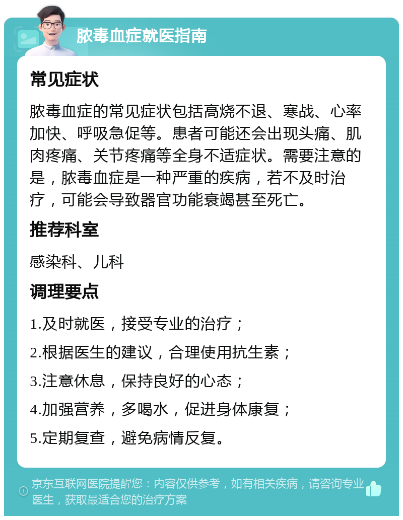 脓毒血症就医指南 常见症状 脓毒血症的常见症状包括高烧不退、寒战、心率加快、呼吸急促等。患者可能还会出现头痛、肌肉疼痛、关节疼痛等全身不适症状。需要注意的是，脓毒血症是一种严重的疾病，若不及时治疗，可能会导致器官功能衰竭甚至死亡。 推荐科室 感染科、儿科 调理要点 1.及时就医，接受专业的治疗； 2.根据医生的建议，合理使用抗生素； 3.注意休息，保持良好的心态； 4.加强营养，多喝水，促进身体康复； 5.定期复查，避免病情反复。