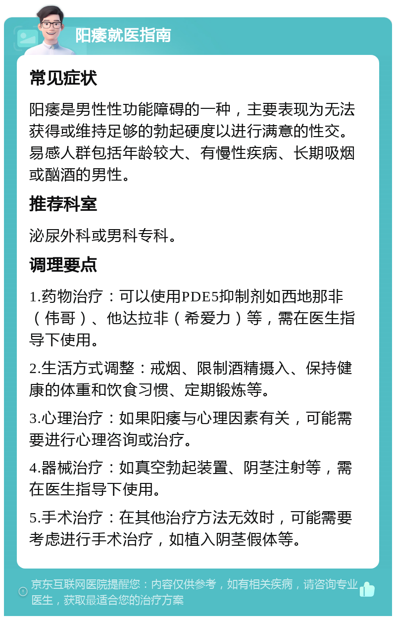 阳痿就医指南 常见症状 阳痿是男性性功能障碍的一种，主要表现为无法获得或维持足够的勃起硬度以进行满意的性交。易感人群包括年龄较大、有慢性疾病、长期吸烟或酗酒的男性。 推荐科室 泌尿外科或男科专科。 调理要点 1.药物治疗：可以使用PDE5抑制剂如西地那非（伟哥）、他达拉非（希爱力）等，需在医生指导下使用。 2.生活方式调整：戒烟、限制酒精摄入、保持健康的体重和饮食习惯、定期锻炼等。 3.心理治疗：如果阳痿与心理因素有关，可能需要进行心理咨询或治疗。 4.器械治疗：如真空勃起装置、阴茎注射等，需在医生指导下使用。 5.手术治疗：在其他治疗方法无效时，可能需要考虑进行手术治疗，如植入阴茎假体等。