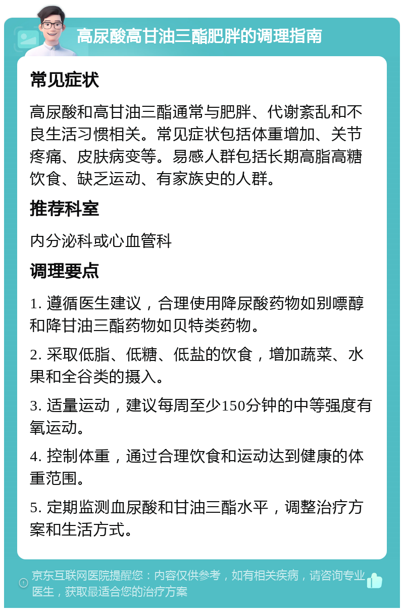 高尿酸高甘油三酯肥胖的调理指南 常见症状 高尿酸和高甘油三酯通常与肥胖、代谢紊乱和不良生活习惯相关。常见症状包括体重增加、关节疼痛、皮肤病变等。易感人群包括长期高脂高糖饮食、缺乏运动、有家族史的人群。 推荐科室 内分泌科或心血管科 调理要点 1. 遵循医生建议，合理使用降尿酸药物如别嘌醇和降甘油三酯药物如贝特类药物。 2. 采取低脂、低糖、低盐的饮食，增加蔬菜、水果和全谷类的摄入。 3. 适量运动，建议每周至少150分钟的中等强度有氧运动。 4. 控制体重，通过合理饮食和运动达到健康的体重范围。 5. 定期监测血尿酸和甘油三酯水平，调整治疗方案和生活方式。