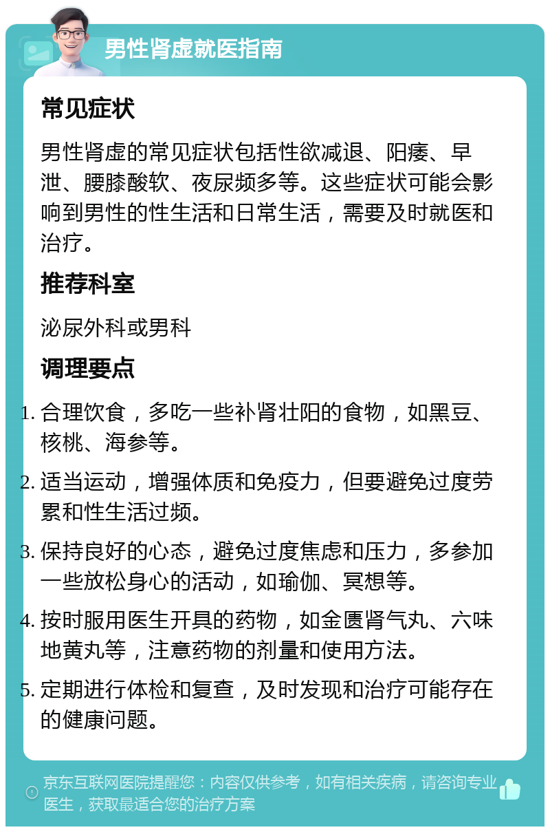 男性肾虚就医指南 常见症状 男性肾虚的常见症状包括性欲减退、阳痿、早泄、腰膝酸软、夜尿频多等。这些症状可能会影响到男性的性生活和日常生活，需要及时就医和治疗。 推荐科室 泌尿外科或男科 调理要点 合理饮食，多吃一些补肾壮阳的食物，如黑豆、核桃、海参等。 适当运动，增强体质和免疫力，但要避免过度劳累和性生活过频。 保持良好的心态，避免过度焦虑和压力，多参加一些放松身心的活动，如瑜伽、冥想等。 按时服用医生开具的药物，如金匮肾气丸、六味地黄丸等，注意药物的剂量和使用方法。 定期进行体检和复查，及时发现和治疗可能存在的健康问题。