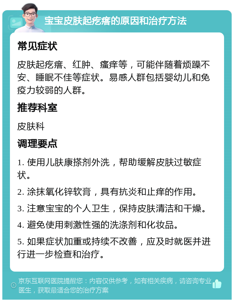 宝宝皮肤起疙瘩的原因和治疗方法 常见症状 皮肤起疙瘩、红肿、瘙痒等，可能伴随着烦躁不安、睡眠不佳等症状。易感人群包括婴幼儿和免疫力较弱的人群。 推荐科室 皮肤科 调理要点 1. 使用儿肤康搽剂外洗，帮助缓解皮肤过敏症状。 2. 涂抹氧化锌软膏，具有抗炎和止痒的作用。 3. 注意宝宝的个人卫生，保持皮肤清洁和干燥。 4. 避免使用刺激性强的洗涤剂和化妆品。 5. 如果症状加重或持续不改善，应及时就医并进行进一步检查和治疗。