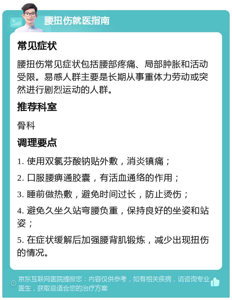 腰扭伤就医指南 常见症状 腰扭伤常见症状包括腰部疼痛、局部肿胀和活动受限。易感人群主要是长期从事重体力劳动或突然进行剧烈运动的人群。 推荐科室 骨科 调理要点 1. 使用双氯芬酸钠贴外敷，消炎镇痛； 2. 口服腰痹通胶囊，有活血通络的作用； 3. 睡前做热敷，避免时间过长，防止烫伤； 4. 避免久坐久站弯腰负重，保持良好的坐姿和站姿； 5. 在症状缓解后加强腰背肌锻炼，减少出现扭伤的情况。