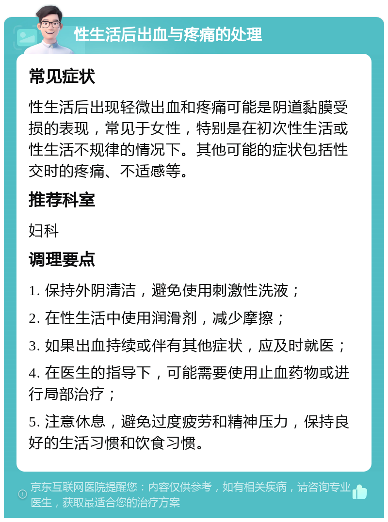 性生活后出血与疼痛的处理 常见症状 性生活后出现轻微出血和疼痛可能是阴道黏膜受损的表现，常见于女性，特别是在初次性生活或性生活不规律的情况下。其他可能的症状包括性交时的疼痛、不适感等。 推荐科室 妇科 调理要点 1. 保持外阴清洁，避免使用刺激性洗液； 2. 在性生活中使用润滑剂，减少摩擦； 3. 如果出血持续或伴有其他症状，应及时就医； 4. 在医生的指导下，可能需要使用止血药物或进行局部治疗； 5. 注意休息，避免过度疲劳和精神压力，保持良好的生活习惯和饮食习惯。