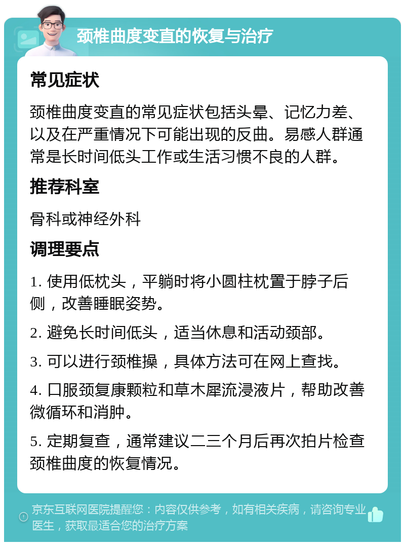 颈椎曲度变直的恢复与治疗 常见症状 颈椎曲度变直的常见症状包括头晕、记忆力差、以及在严重情况下可能出现的反曲。易感人群通常是长时间低头工作或生活习惯不良的人群。 推荐科室 骨科或神经外科 调理要点 1. 使用低枕头，平躺时将小圆柱枕置于脖子后侧，改善睡眠姿势。 2. 避免长时间低头，适当休息和活动颈部。 3. 可以进行颈椎操，具体方法可在网上查找。 4. 口服颈复康颗粒和草木犀流浸液片，帮助改善微循环和消肿。 5. 定期复查，通常建议二三个月后再次拍片检查颈椎曲度的恢复情况。