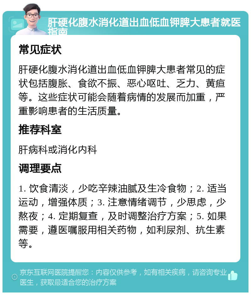 肝硬化腹水消化道出血低血钾脾大患者就医指南 常见症状 肝硬化腹水消化道出血低血钾脾大患者常见的症状包括腹胀、食欲不振、恶心呕吐、乏力、黄疸等。这些症状可能会随着病情的发展而加重，严重影响患者的生活质量。 推荐科室 肝病科或消化内科 调理要点 1. 饮食清淡，少吃辛辣油腻及生冷食物；2. 适当运动，增强体质；3. 注意情绪调节，少思虑，少熬夜；4. 定期复查，及时调整治疗方案；5. 如果需要，遵医嘱服用相关药物，如利尿剂、抗生素等。