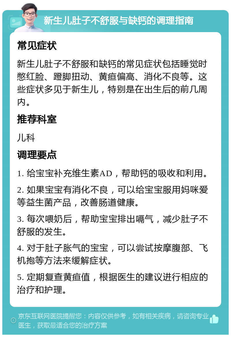 新生儿肚子不舒服与缺钙的调理指南 常见症状 新生儿肚子不舒服和缺钙的常见症状包括睡觉时憋红脸、蹬脚扭动、黄疸偏高、消化不良等。这些症状多见于新生儿，特别是在出生后的前几周内。 推荐科室 儿科 调理要点 1. 给宝宝补充维生素AD，帮助钙的吸收和利用。 2. 如果宝宝有消化不良，可以给宝宝服用妈咪爱等益生菌产品，改善肠道健康。 3. 每次喂奶后，帮助宝宝排出嗝气，减少肚子不舒服的发生。 4. 对于肚子胀气的宝宝，可以尝试按摩腹部、飞机抱等方法来缓解症状。 5. 定期复查黄疸值，根据医生的建议进行相应的治疗和护理。