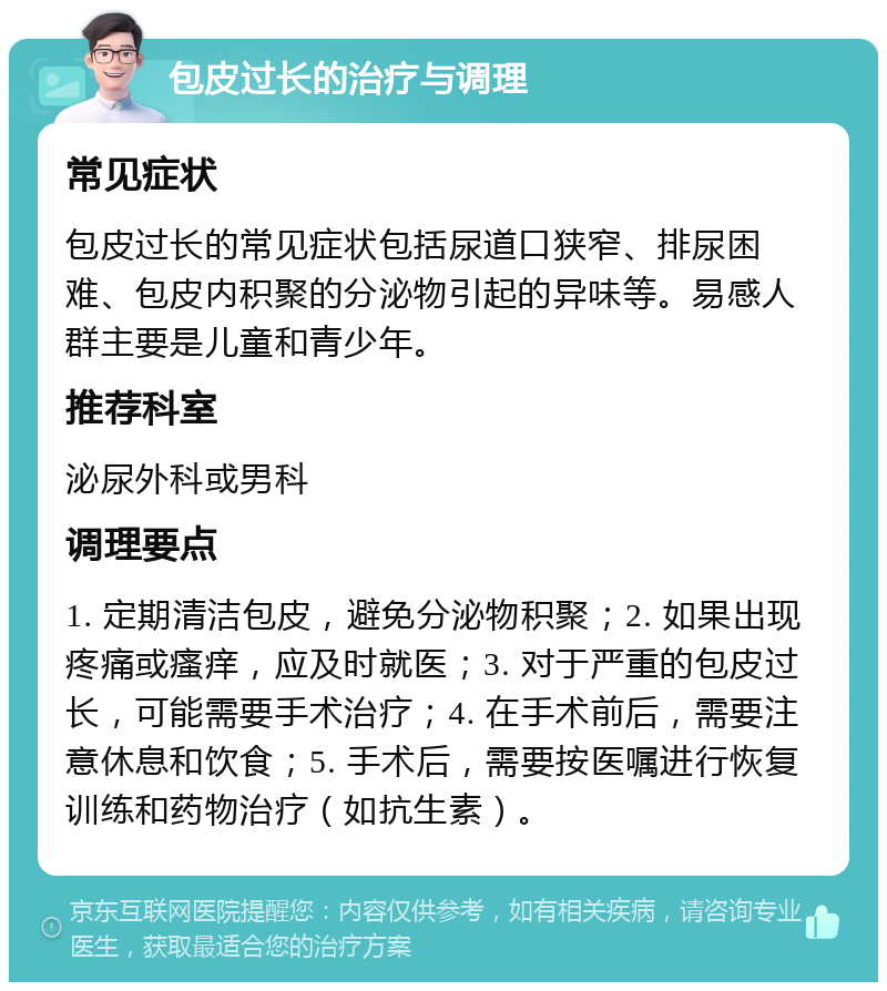 包皮过长的治疗与调理 常见症状 包皮过长的常见症状包括尿道口狭窄、排尿困难、包皮内积聚的分泌物引起的异味等。易感人群主要是儿童和青少年。 推荐科室 泌尿外科或男科 调理要点 1. 定期清洁包皮，避免分泌物积聚；2. 如果出现疼痛或瘙痒，应及时就医；3. 对于严重的包皮过长，可能需要手术治疗；4. 在手术前后，需要注意休息和饮食；5. 手术后，需要按医嘱进行恢复训练和药物治疗（如抗生素）。