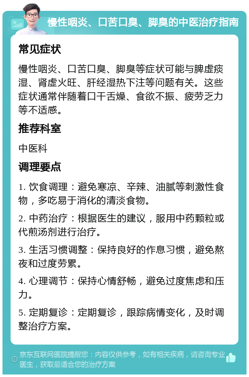 慢性咽炎、口苦口臭、脚臭的中医治疗指南 常见症状 慢性咽炎、口苦口臭、脚臭等症状可能与脾虚痰湿、肾虚火旺、肝经湿热下注等问题有关。这些症状通常伴随着口干舌燥、食欲不振、疲劳乏力等不适感。 推荐科室 中医科 调理要点 1. 饮食调理：避免寒凉、辛辣、油腻等刺激性食物，多吃易于消化的清淡食物。 2. 中药治疗：根据医生的建议，服用中药颗粒或代煎汤剂进行治疗。 3. 生活习惯调整：保持良好的作息习惯，避免熬夜和过度劳累。 4. 心理调节：保持心情舒畅，避免过度焦虑和压力。 5. 定期复诊：定期复诊，跟踪病情变化，及时调整治疗方案。