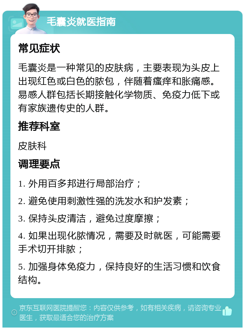 毛囊炎就医指南 常见症状 毛囊炎是一种常见的皮肤病，主要表现为头皮上出现红色或白色的脓包，伴随着瘙痒和胀痛感。易感人群包括长期接触化学物质、免疫力低下或有家族遗传史的人群。 推荐科室 皮肤科 调理要点 1. 外用百多邦进行局部治疗； 2. 避免使用刺激性强的洗发水和护发素； 3. 保持头皮清洁，避免过度摩擦； 4. 如果出现化脓情况，需要及时就医，可能需要手术切开排脓； 5. 加强身体免疫力，保持良好的生活习惯和饮食结构。