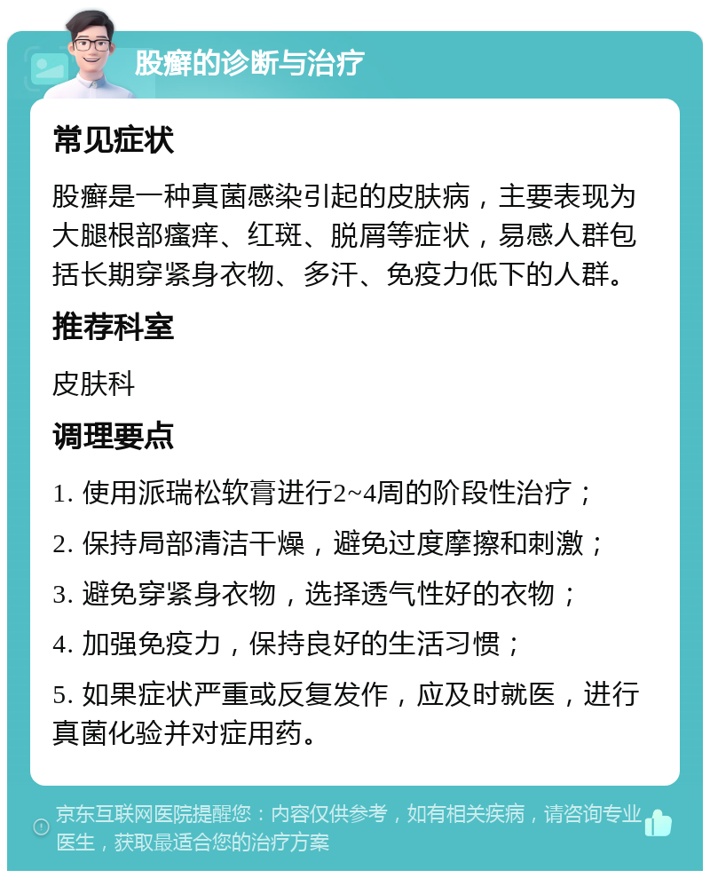 股癣的诊断与治疗 常见症状 股癣是一种真菌感染引起的皮肤病，主要表现为大腿根部瘙痒、红斑、脱屑等症状，易感人群包括长期穿紧身衣物、多汗、免疫力低下的人群。 推荐科室 皮肤科 调理要点 1. 使用派瑞松软膏进行2~4周的阶段性治疗； 2. 保持局部清洁干燥，避免过度摩擦和刺激； 3. 避免穿紧身衣物，选择透气性好的衣物； 4. 加强免疫力，保持良好的生活习惯； 5. 如果症状严重或反复发作，应及时就医，进行真菌化验并对症用药。