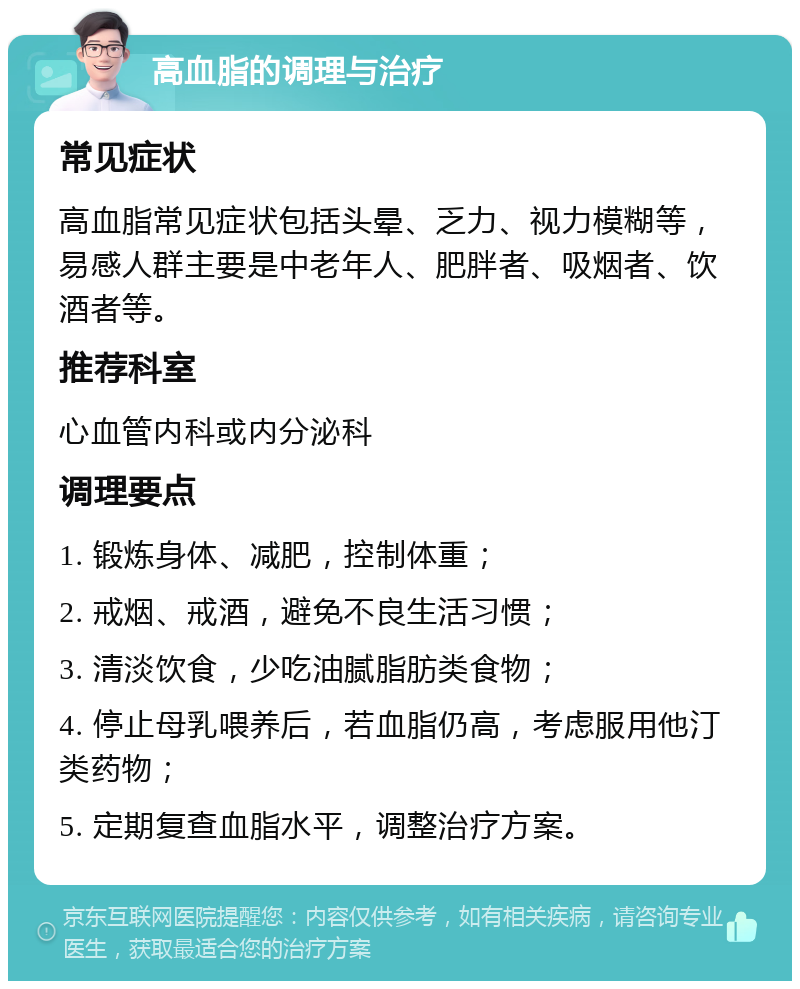 高血脂的调理与治疗 常见症状 高血脂常见症状包括头晕、乏力、视力模糊等，易感人群主要是中老年人、肥胖者、吸烟者、饮酒者等。 推荐科室 心血管内科或内分泌科 调理要点 1. 锻炼身体、减肥，控制体重； 2. 戒烟、戒酒，避免不良生活习惯； 3. 清淡饮食，少吃油腻脂肪类食物； 4. 停止母乳喂养后，若血脂仍高，考虑服用他汀类药物； 5. 定期复查血脂水平，调整治疗方案。