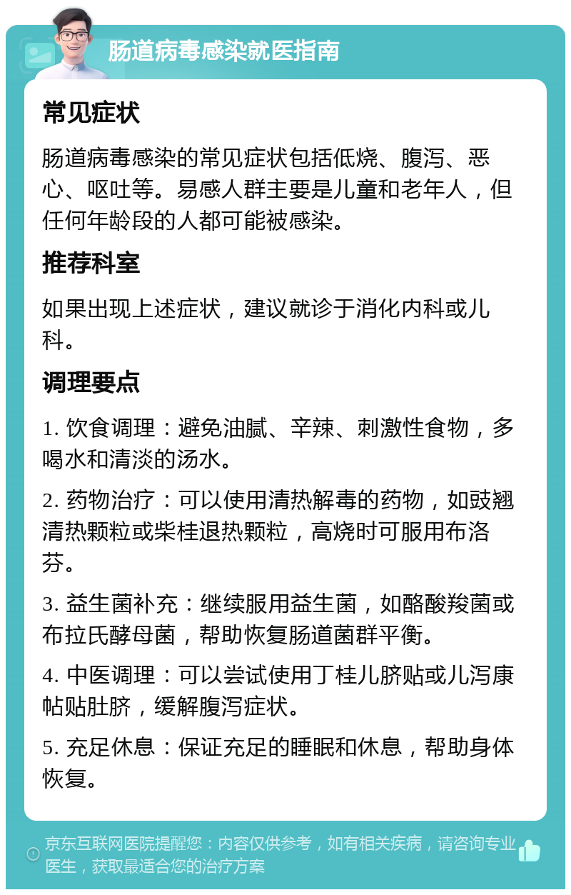 肠道病毒感染就医指南 常见症状 肠道病毒感染的常见症状包括低烧、腹泻、恶心、呕吐等。易感人群主要是儿童和老年人，但任何年龄段的人都可能被感染。 推荐科室 如果出现上述症状，建议就诊于消化内科或儿科。 调理要点 1. 饮食调理：避免油腻、辛辣、刺激性食物，多喝水和清淡的汤水。 2. 药物治疗：可以使用清热解毒的药物，如豉翘清热颗粒或柴桂退热颗粒，高烧时可服用布洛芬。 3. 益生菌补充：继续服用益生菌，如酪酸羧菌或布拉氏酵母菌，帮助恢复肠道菌群平衡。 4. 中医调理：可以尝试使用丁桂儿脐贴或儿泻康帖贴肚脐，缓解腹泻症状。 5. 充足休息：保证充足的睡眠和休息，帮助身体恢复。