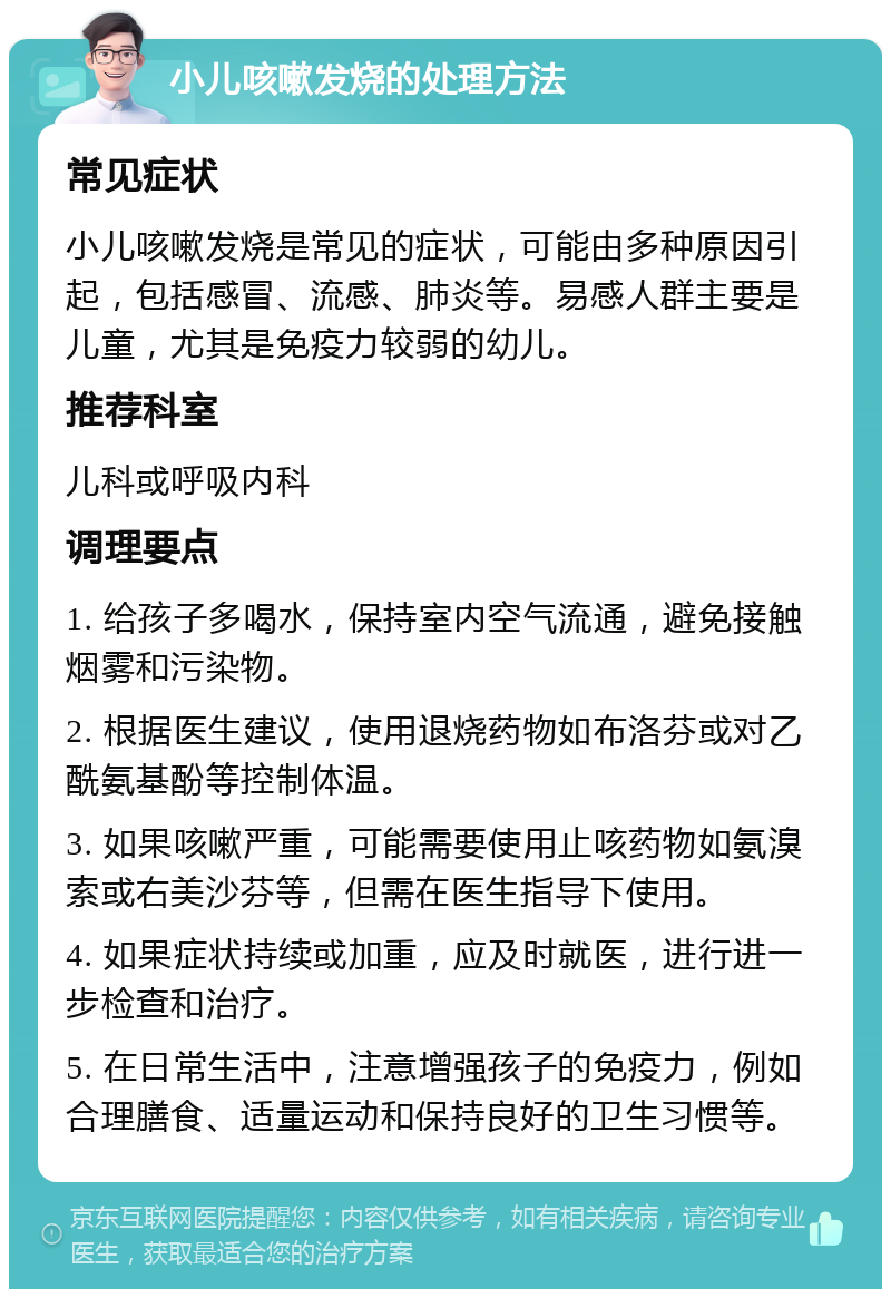 小儿咳嗽发烧的处理方法 常见症状 小儿咳嗽发烧是常见的症状，可能由多种原因引起，包括感冒、流感、肺炎等。易感人群主要是儿童，尤其是免疫力较弱的幼儿。 推荐科室 儿科或呼吸内科 调理要点 1. 给孩子多喝水，保持室内空气流通，避免接触烟雾和污染物。 2. 根据医生建议，使用退烧药物如布洛芬或对乙酰氨基酚等控制体温。 3. 如果咳嗽严重，可能需要使用止咳药物如氨溴索或右美沙芬等，但需在医生指导下使用。 4. 如果症状持续或加重，应及时就医，进行进一步检查和治疗。 5. 在日常生活中，注意增强孩子的免疫力，例如合理膳食、适量运动和保持良好的卫生习惯等。