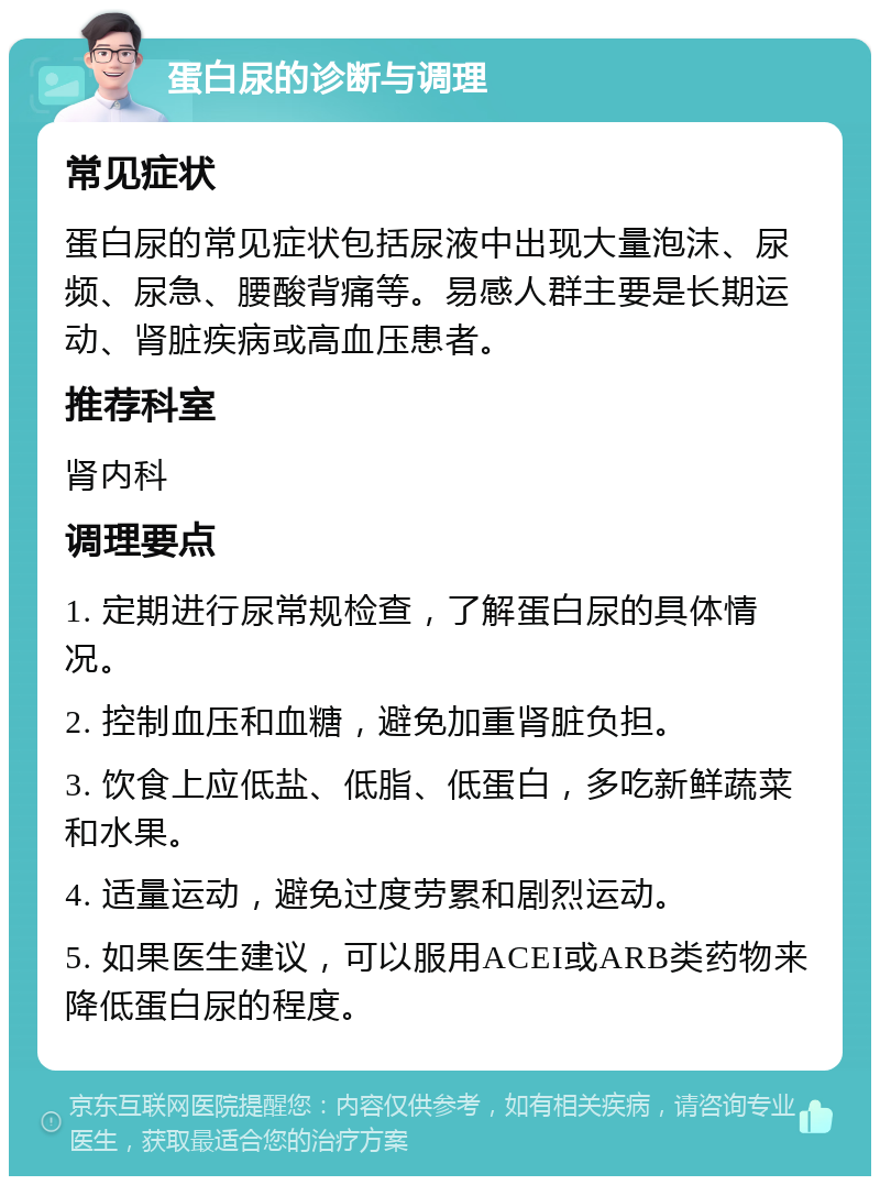 蛋白尿的诊断与调理 常见症状 蛋白尿的常见症状包括尿液中出现大量泡沫、尿频、尿急、腰酸背痛等。易感人群主要是长期运动、肾脏疾病或高血压患者。 推荐科室 肾内科 调理要点 1. 定期进行尿常规检查，了解蛋白尿的具体情况。 2. 控制血压和血糖，避免加重肾脏负担。 3. 饮食上应低盐、低脂、低蛋白，多吃新鲜蔬菜和水果。 4. 适量运动，避免过度劳累和剧烈运动。 5. 如果医生建议，可以服用ACEI或ARB类药物来降低蛋白尿的程度。