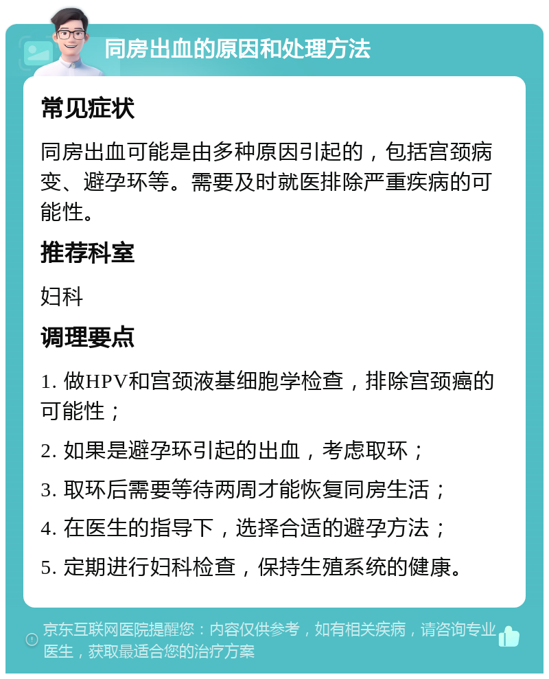 同房出血的原因和处理方法 常见症状 同房出血可能是由多种原因引起的，包括宫颈病变、避孕环等。需要及时就医排除严重疾病的可能性。 推荐科室 妇科 调理要点 1. 做HPV和宫颈液基细胞学检查，排除宫颈癌的可能性； 2. 如果是避孕环引起的出血，考虑取环； 3. 取环后需要等待两周才能恢复同房生活； 4. 在医生的指导下，选择合适的避孕方法； 5. 定期进行妇科检查，保持生殖系统的健康。