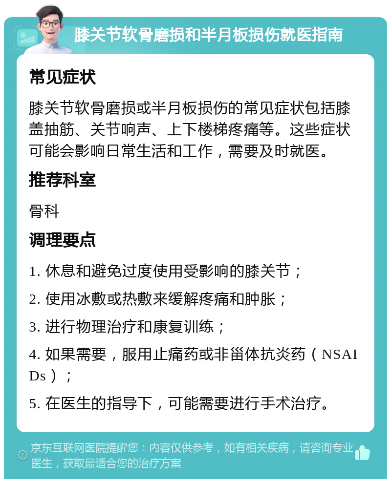 膝关节软骨磨损和半月板损伤就医指南 常见症状 膝关节软骨磨损或半月板损伤的常见症状包括膝盖抽筋、关节响声、上下楼梯疼痛等。这些症状可能会影响日常生活和工作，需要及时就医。 推荐科室 骨科 调理要点 1. 休息和避免过度使用受影响的膝关节； 2. 使用冰敷或热敷来缓解疼痛和肿胀； 3. 进行物理治疗和康复训练； 4. 如果需要，服用止痛药或非甾体抗炎药（NSAIDs）； 5. 在医生的指导下，可能需要进行手术治疗。