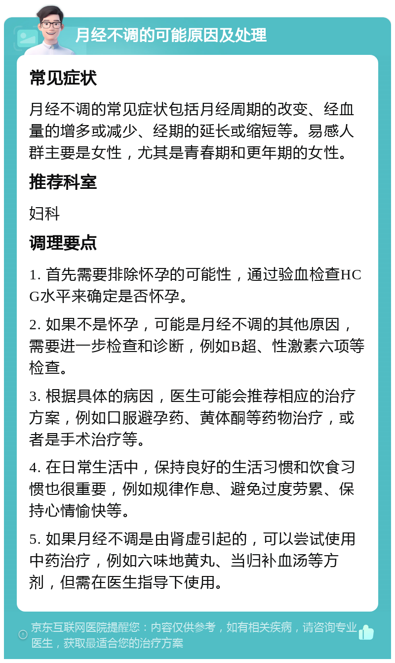 月经不调的可能原因及处理 常见症状 月经不调的常见症状包括月经周期的改变、经血量的增多或减少、经期的延长或缩短等。易感人群主要是女性，尤其是青春期和更年期的女性。 推荐科室 妇科 调理要点 1. 首先需要排除怀孕的可能性，通过验血检查HCG水平来确定是否怀孕。 2. 如果不是怀孕，可能是月经不调的其他原因，需要进一步检查和诊断，例如B超、性激素六项等检查。 3. 根据具体的病因，医生可能会推荐相应的治疗方案，例如口服避孕药、黄体酮等药物治疗，或者是手术治疗等。 4. 在日常生活中，保持良好的生活习惯和饮食习惯也很重要，例如规律作息、避免过度劳累、保持心情愉快等。 5. 如果月经不调是由肾虚引起的，可以尝试使用中药治疗，例如六味地黄丸、当归补血汤等方剂，但需在医生指导下使用。