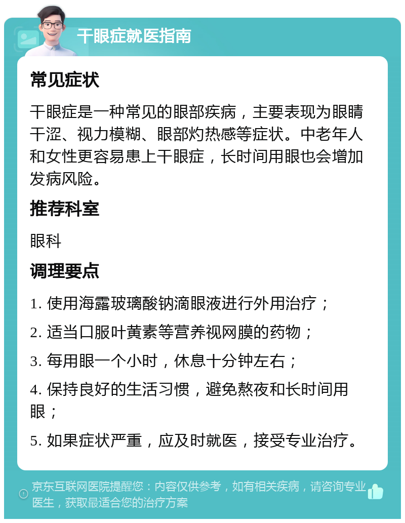 干眼症就医指南 常见症状 干眼症是一种常见的眼部疾病，主要表现为眼睛干涩、视力模糊、眼部灼热感等症状。中老年人和女性更容易患上干眼症，长时间用眼也会增加发病风险。 推荐科室 眼科 调理要点 1. 使用海露玻璃酸钠滴眼液进行外用治疗； 2. 适当口服叶黄素等营养视网膜的药物； 3. 每用眼一个小时，休息十分钟左右； 4. 保持良好的生活习惯，避免熬夜和长时间用眼； 5. 如果症状严重，应及时就医，接受专业治疗。