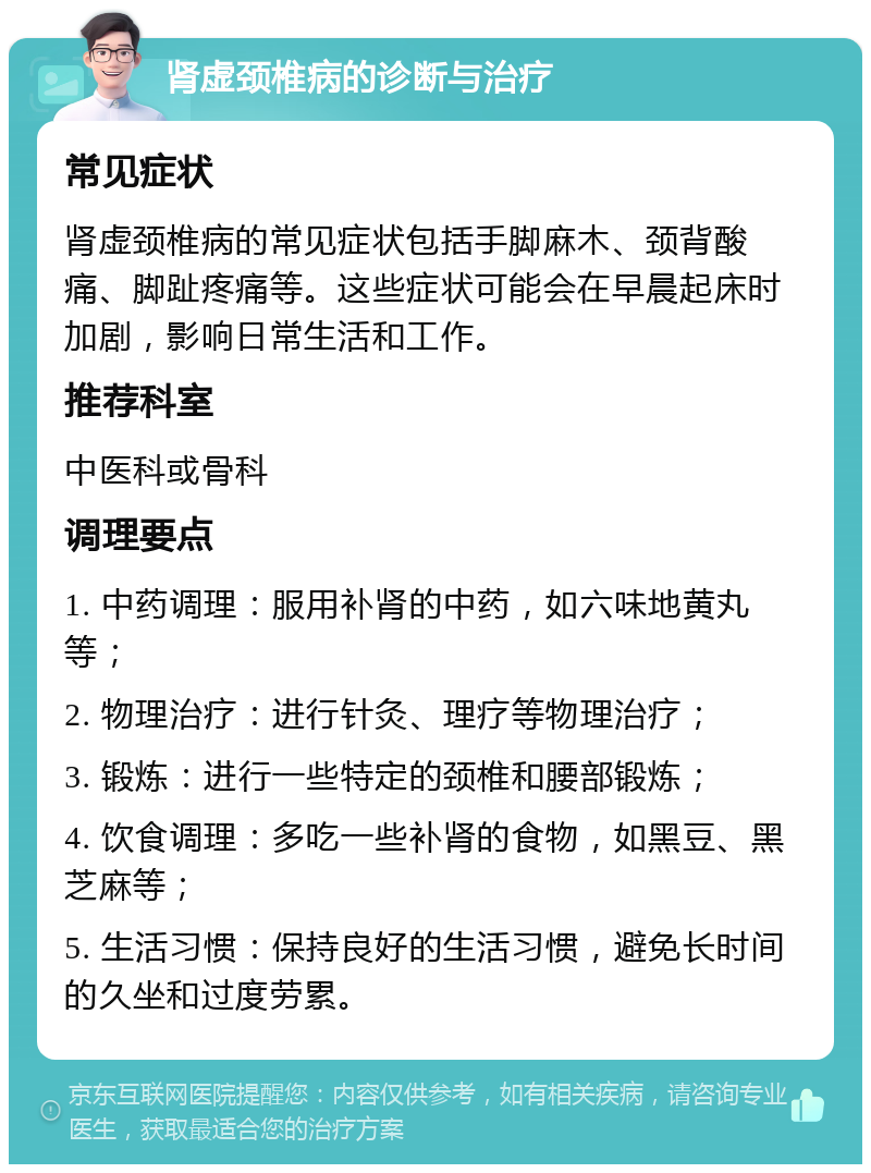 肾虚颈椎病的诊断与治疗 常见症状 肾虚颈椎病的常见症状包括手脚麻木、颈背酸痛、脚趾疼痛等。这些症状可能会在早晨起床时加剧，影响日常生活和工作。 推荐科室 中医科或骨科 调理要点 1. 中药调理：服用补肾的中药，如六味地黄丸等； 2. 物理治疗：进行针灸、理疗等物理治疗； 3. 锻炼：进行一些特定的颈椎和腰部锻炼； 4. 饮食调理：多吃一些补肾的食物，如黑豆、黑芝麻等； 5. 生活习惯：保持良好的生活习惯，避免长时间的久坐和过度劳累。