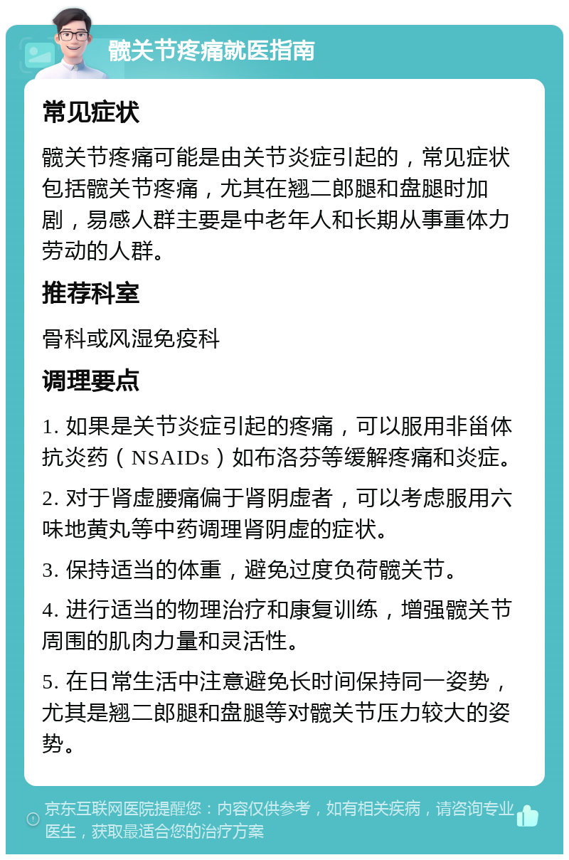 髋关节疼痛就医指南 常见症状 髋关节疼痛可能是由关节炎症引起的，常见症状包括髋关节疼痛，尤其在翘二郎腿和盘腿时加剧，易感人群主要是中老年人和长期从事重体力劳动的人群。 推荐科室 骨科或风湿免疫科 调理要点 1. 如果是关节炎症引起的疼痛，可以服用非甾体抗炎药（NSAIDs）如布洛芬等缓解疼痛和炎症。 2. 对于肾虚腰痛偏于肾阴虚者，可以考虑服用六味地黄丸等中药调理肾阴虚的症状。 3. 保持适当的体重，避免过度负荷髋关节。 4. 进行适当的物理治疗和康复训练，增强髋关节周围的肌肉力量和灵活性。 5. 在日常生活中注意避免长时间保持同一姿势，尤其是翘二郎腿和盘腿等对髋关节压力较大的姿势。