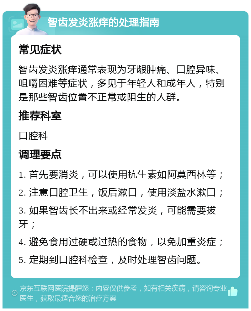 智齿发炎涨痒的处理指南 常见症状 智齿发炎涨痒通常表现为牙龈肿痛、口腔异味、咀嚼困难等症状，多见于年轻人和成年人，特别是那些智齿位置不正常或阻生的人群。 推荐科室 口腔科 调理要点 1. 首先要消炎，可以使用抗生素如阿莫西林等； 2. 注意口腔卫生，饭后漱口，使用淡盐水漱口； 3. 如果智齿长不出来或经常发炎，可能需要拔牙； 4. 避免食用过硬或过热的食物，以免加重炎症； 5. 定期到口腔科检查，及时处理智齿问题。