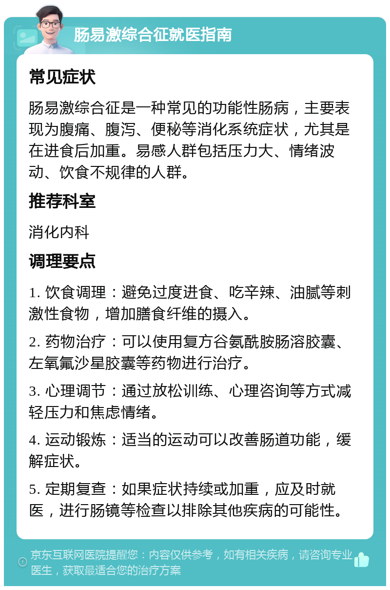 肠易激综合征就医指南 常见症状 肠易激综合征是一种常见的功能性肠病，主要表现为腹痛、腹泻、便秘等消化系统症状，尤其是在进食后加重。易感人群包括压力大、情绪波动、饮食不规律的人群。 推荐科室 消化内科 调理要点 1. 饮食调理：避免过度进食、吃辛辣、油腻等刺激性食物，增加膳食纤维的摄入。 2. 药物治疗：可以使用复方谷氨酰胺肠溶胶囊、左氧氟沙星胶囊等药物进行治疗。 3. 心理调节：通过放松训练、心理咨询等方式减轻压力和焦虑情绪。 4. 运动锻炼：适当的运动可以改善肠道功能，缓解症状。 5. 定期复查：如果症状持续或加重，应及时就医，进行肠镜等检查以排除其他疾病的可能性。