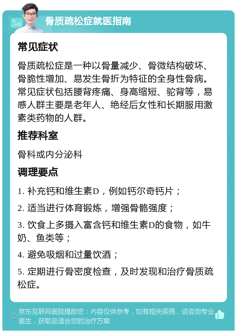 骨质疏松症就医指南 常见症状 骨质疏松症是一种以骨量减少、骨微结构破坏、骨脆性增加、易发生骨折为特征的全身性骨病。常见症状包括腰背疼痛、身高缩短、驼背等，易感人群主要是老年人、绝经后女性和长期服用激素类药物的人群。 推荐科室 骨科或内分泌科 调理要点 1. 补充钙和维生素D，例如钙尔奇钙片； 2. 适当进行体育锻炼，增强骨骼强度； 3. 饮食上多摄入富含钙和维生素D的食物，如牛奶、鱼类等； 4. 避免吸烟和过量饮酒； 5. 定期进行骨密度检查，及时发现和治疗骨质疏松症。