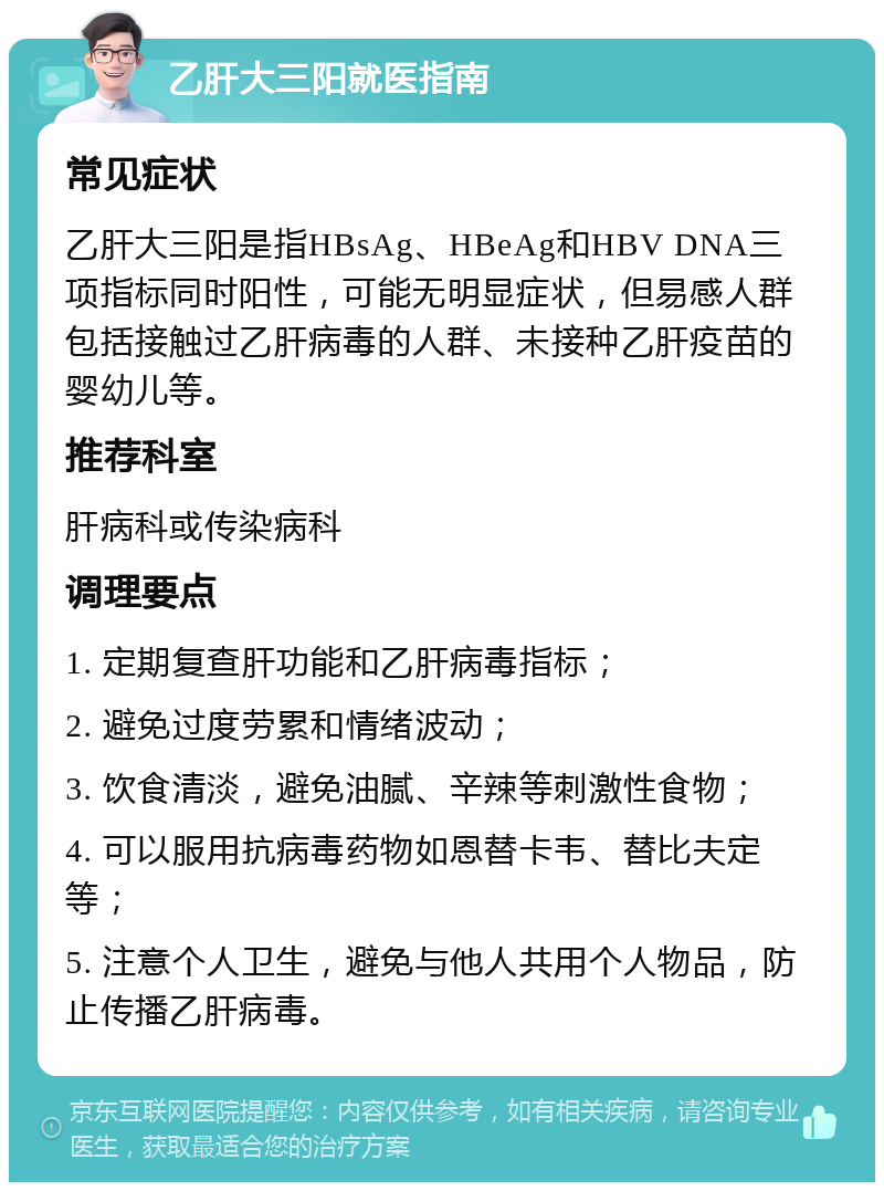 乙肝大三阳就医指南 常见症状 乙肝大三阳是指HBsAg、HBeAg和HBV DNA三项指标同时阳性，可能无明显症状，但易感人群包括接触过乙肝病毒的人群、未接种乙肝疫苗的婴幼儿等。 推荐科室 肝病科或传染病科 调理要点 1. 定期复查肝功能和乙肝病毒指标； 2. 避免过度劳累和情绪波动； 3. 饮食清淡，避免油腻、辛辣等刺激性食物； 4. 可以服用抗病毒药物如恩替卡韦、替比夫定等； 5. 注意个人卫生，避免与他人共用个人物品，防止传播乙肝病毒。