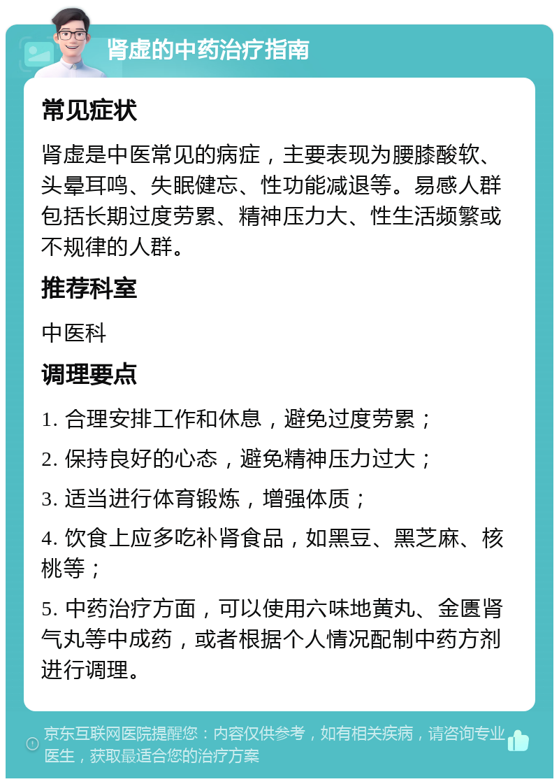 肾虚的中药治疗指南 常见症状 肾虚是中医常见的病症，主要表现为腰膝酸软、头晕耳鸣、失眠健忘、性功能减退等。易感人群包括长期过度劳累、精神压力大、性生活频繁或不规律的人群。 推荐科室 中医科 调理要点 1. 合理安排工作和休息，避免过度劳累； 2. 保持良好的心态，避免精神压力过大； 3. 适当进行体育锻炼，增强体质； 4. 饮食上应多吃补肾食品，如黑豆、黑芝麻、核桃等； 5. 中药治疗方面，可以使用六味地黄丸、金匮肾气丸等中成药，或者根据个人情况配制中药方剂进行调理。