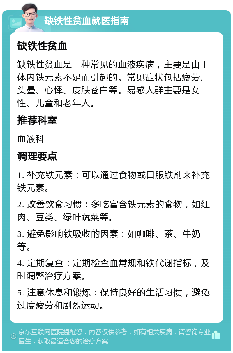 缺铁性贫血就医指南 缺铁性贫血 缺铁性贫血是一种常见的血液疾病，主要是由于体内铁元素不足而引起的。常见症状包括疲劳、头晕、心悸、皮肤苍白等。易感人群主要是女性、儿童和老年人。 推荐科室 血液科 调理要点 1. 补充铁元素：可以通过食物或口服铁剂来补充铁元素。 2. 改善饮食习惯：多吃富含铁元素的食物，如红肉、豆类、绿叶蔬菜等。 3. 避免影响铁吸收的因素：如咖啡、茶、牛奶等。 4. 定期复查：定期检查血常规和铁代谢指标，及时调整治疗方案。 5. 注意休息和锻炼：保持良好的生活习惯，避免过度疲劳和剧烈运动。