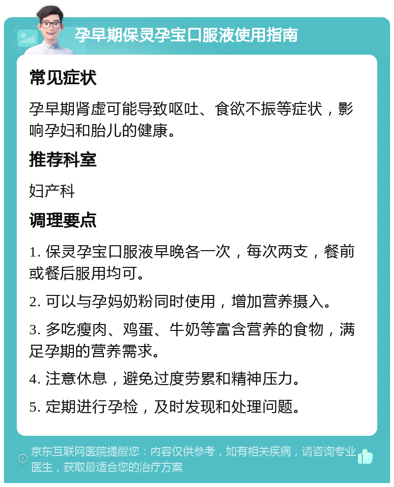 孕早期保灵孕宝口服液使用指南 常见症状 孕早期肾虚可能导致呕吐、食欲不振等症状，影响孕妇和胎儿的健康。 推荐科室 妇产科 调理要点 1. 保灵孕宝口服液早晚各一次，每次两支，餐前或餐后服用均可。 2. 可以与孕妈奶粉同时使用，增加营养摄入。 3. 多吃瘦肉、鸡蛋、牛奶等富含营养的食物，满足孕期的营养需求。 4. 注意休息，避免过度劳累和精神压力。 5. 定期进行孕检，及时发现和处理问题。