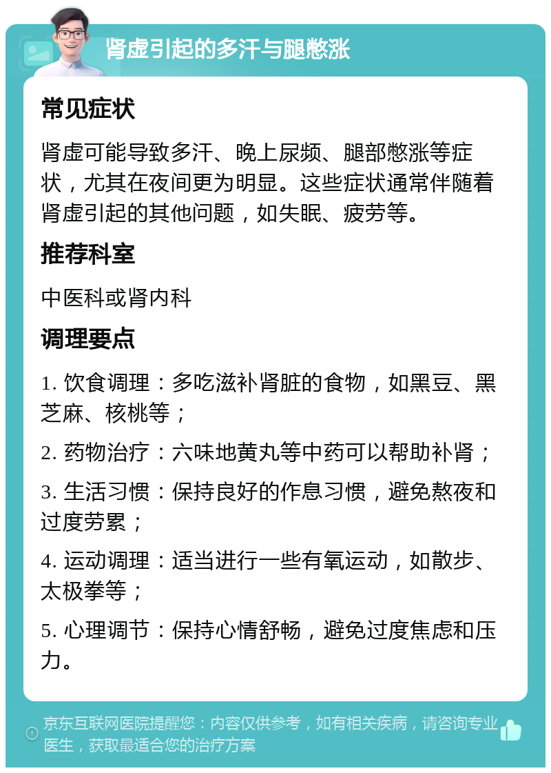 肾虚引起的多汗与腿憋涨 常见症状 肾虚可能导致多汗、晚上尿频、腿部憋涨等症状，尤其在夜间更为明显。这些症状通常伴随着肾虚引起的其他问题，如失眠、疲劳等。 推荐科室 中医科或肾内科 调理要点 1. 饮食调理：多吃滋补肾脏的食物，如黑豆、黑芝麻、核桃等； 2. 药物治疗：六味地黄丸等中药可以帮助补肾； 3. 生活习惯：保持良好的作息习惯，避免熬夜和过度劳累； 4. 运动调理：适当进行一些有氧运动，如散步、太极拳等； 5. 心理调节：保持心情舒畅，避免过度焦虑和压力。