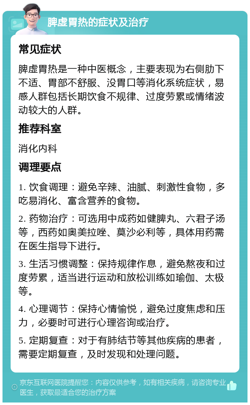 脾虚胃热的症状及治疗 常见症状 脾虚胃热是一种中医概念，主要表现为右侧肋下不适、胃部不舒服、没胃口等消化系统症状，易感人群包括长期饮食不规律、过度劳累或情绪波动较大的人群。 推荐科室 消化内科 调理要点 1. 饮食调理：避免辛辣、油腻、刺激性食物，多吃易消化、富含营养的食物。 2. 药物治疗：可选用中成药如健脾丸、六君子汤等，西药如奥美拉唑、莫沙必利等，具体用药需在医生指导下进行。 3. 生活习惯调整：保持规律作息，避免熬夜和过度劳累，适当进行运动和放松训练如瑜伽、太极等。 4. 心理调节：保持心情愉悦，避免过度焦虑和压力，必要时可进行心理咨询或治疗。 5. 定期复查：对于有肺结节等其他疾病的患者，需要定期复查，及时发现和处理问题。