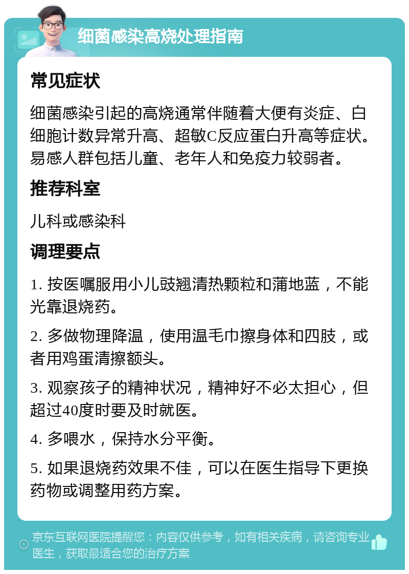 细菌感染高烧处理指南 常见症状 细菌感染引起的高烧通常伴随着大便有炎症、白细胞计数异常升高、超敏C反应蛋白升高等症状。易感人群包括儿童、老年人和免疫力较弱者。 推荐科室 儿科或感染科 调理要点 1. 按医嘱服用小儿豉翘清热颗粒和蒲地蓝，不能光靠退烧药。 2. 多做物理降温，使用温毛巾擦身体和四肢，或者用鸡蛋清擦额头。 3. 观察孩子的精神状况，精神好不必太担心，但超过40度时要及时就医。 4. 多喂水，保持水分平衡。 5. 如果退烧药效果不佳，可以在医生指导下更换药物或调整用药方案。