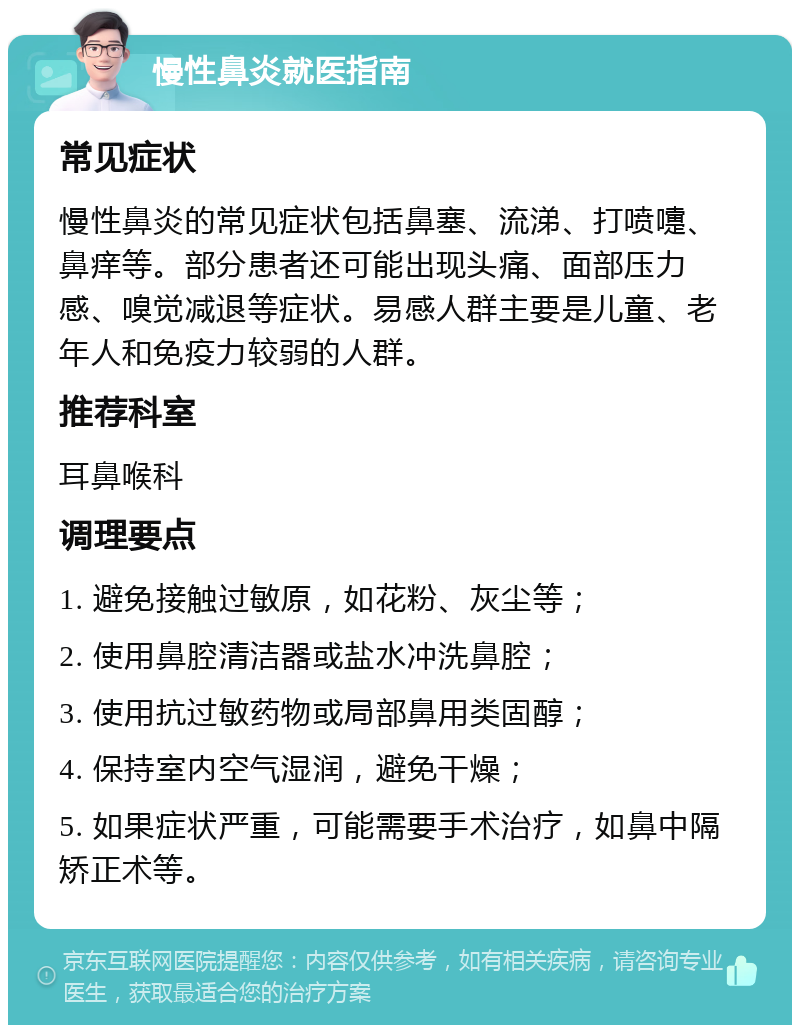 慢性鼻炎就医指南 常见症状 慢性鼻炎的常见症状包括鼻塞、流涕、打喷嚏、鼻痒等。部分患者还可能出现头痛、面部压力感、嗅觉减退等症状。易感人群主要是儿童、老年人和免疫力较弱的人群。 推荐科室 耳鼻喉科 调理要点 1. 避免接触过敏原，如花粉、灰尘等； 2. 使用鼻腔清洁器或盐水冲洗鼻腔； 3. 使用抗过敏药物或局部鼻用类固醇； 4. 保持室内空气湿润，避免干燥； 5. 如果症状严重，可能需要手术治疗，如鼻中隔矫正术等。