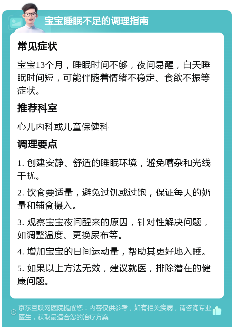 宝宝睡眠不足的调理指南 常见症状 宝宝13个月，睡眠时间不够，夜间易醒，白天睡眠时间短，可能伴随着情绪不稳定、食欲不振等症状。 推荐科室 心儿内科或儿童保健科 调理要点 1. 创建安静、舒适的睡眠环境，避免嘈杂和光线干扰。 2. 饮食要适量，避免过饥或过饱，保证每天的奶量和辅食摄入。 3. 观察宝宝夜间醒来的原因，针对性解决问题，如调整温度、更换尿布等。 4. 增加宝宝的日间运动量，帮助其更好地入睡。 5. 如果以上方法无效，建议就医，排除潜在的健康问题。