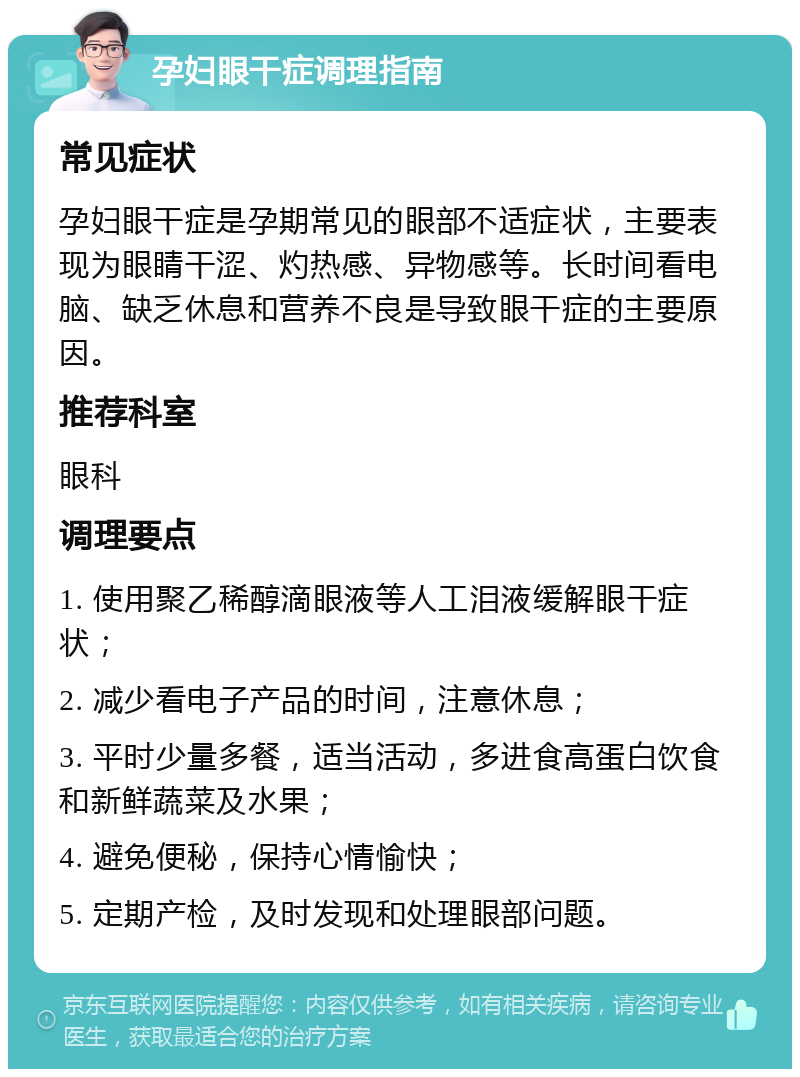 孕妇眼干症调理指南 常见症状 孕妇眼干症是孕期常见的眼部不适症状，主要表现为眼睛干涩、灼热感、异物感等。长时间看电脑、缺乏休息和营养不良是导致眼干症的主要原因。 推荐科室 眼科 调理要点 1. 使用聚乙稀醇滴眼液等人工泪液缓解眼干症状； 2. 减少看电子产品的时间，注意休息； 3. 平时少量多餐，适当活动，多进食高蛋白饮食和新鲜蔬菜及水果； 4. 避免便秘，保持心情愉快； 5. 定期产检，及时发现和处理眼部问题。